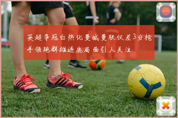 英超争冠白热化曼城曼联仅差3分枪手领跑群雄逐鹿局面引人关注
