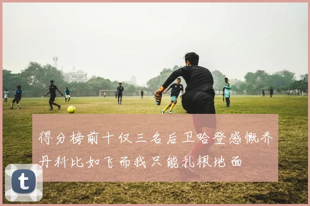 得分榜前十仅三名后卫哈登感慨乔丹科比如飞而我只能扎根地面