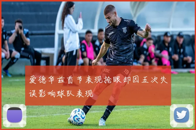 爱德华兹首节表现抢眼却因五次失误影响球队表现
