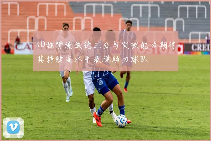 KD称赞谢泼德三分与突破能力期待其持续高水平表现助力球队
