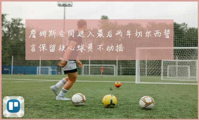 詹姆斯合同进入最后两年切尔西誓言保留核心球员不动摇
