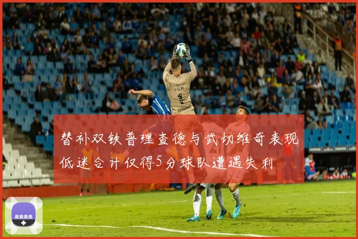 替补双铁普理查德与武切维奇表现低迷合计仅得5分球队遭遇失利
