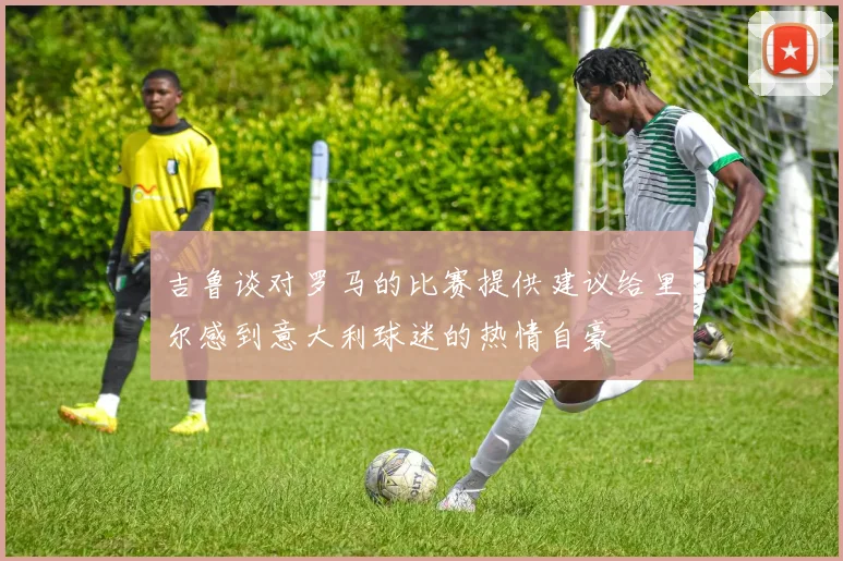 吉鲁谈对罗马的比赛提供建议给里尔感到意大利球迷的热情自豪
