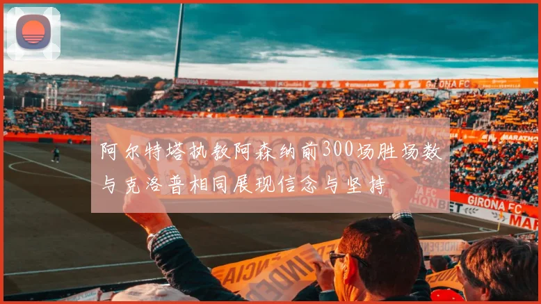 阿尔特塔执教阿森纳前300场胜场数与克洛普相同展现信念与坚持