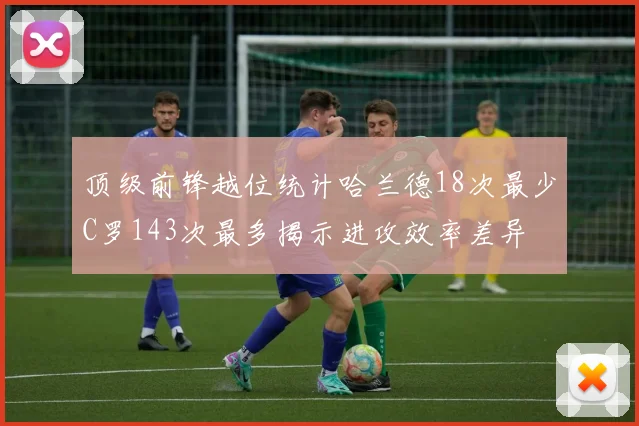 顶级前锋越位统计哈兰德18次最少C罗143次最多揭示进攻效率差异