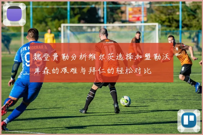 魏登费勒分析维尔茨选择加盟勒沃库森的艰难与拜仁的轻松对比