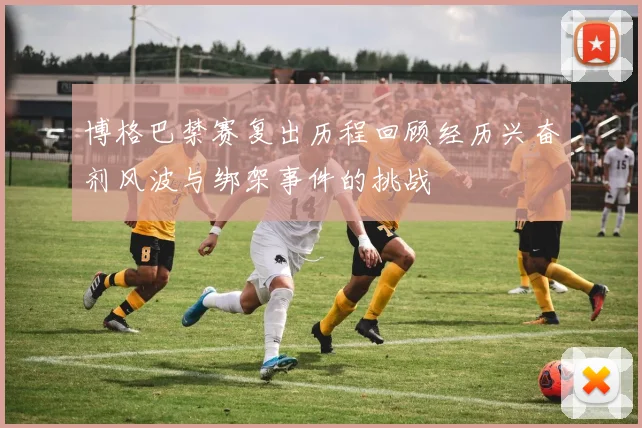 博格巴禁赛复出历程回顾经历兴奋剂风波与绑架事件的挑战