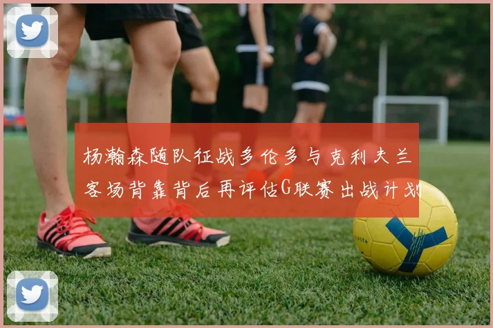 杨瀚森随队征战多伦多与克利夫兰客场背靠背后再评估G联赛出战计划