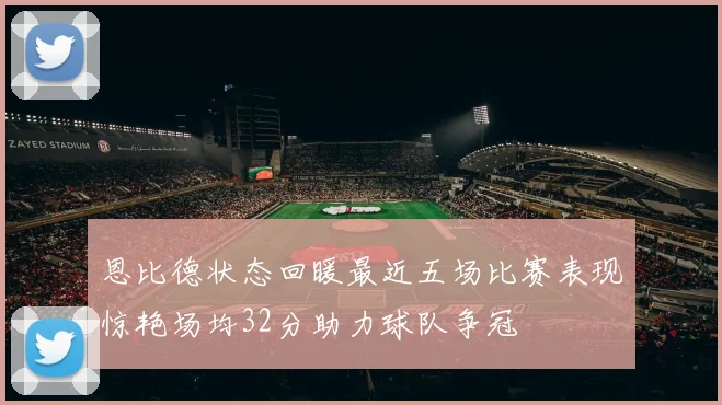 恩比德状态回暖最近五场比赛表现惊艳场均32分助力球队争冠
