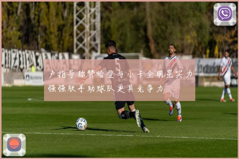 卢指导称赞哈登与小卡全明星实力强强联手助球队更具竞争力