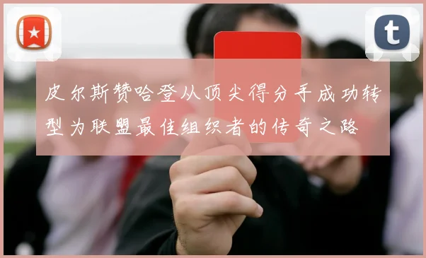皮尔斯赞哈登从顶尖得分手成功转型为联盟最佳组织者的传奇之路