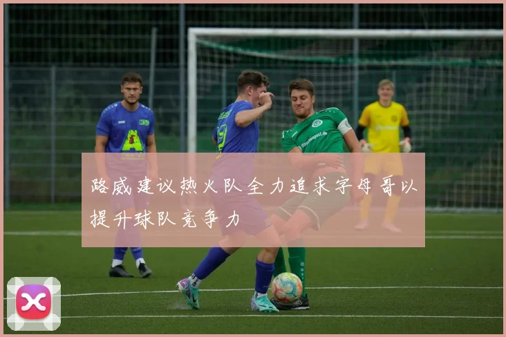 路威建议热火队全力追求字母哥以提升球队竞争力