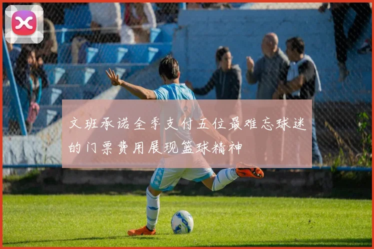 文班承诺全季支付五位最难忘球迷的门票费用展现篮球精神