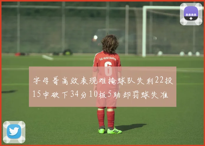 字母哥高效表现难掩球队失利22投15中砍下34分10板5助却罚球失准