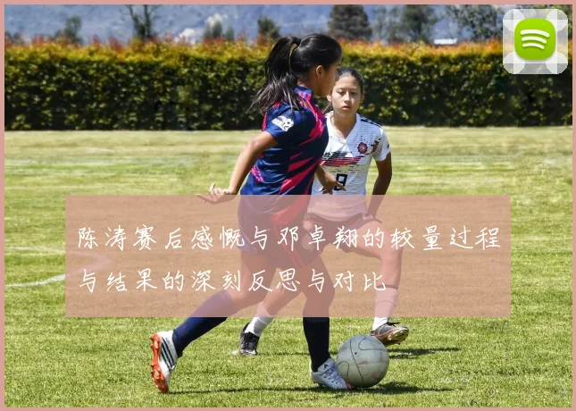 陈涛赛后感慨与邓卓翔的较量过程与结果的深刻反思与对比
