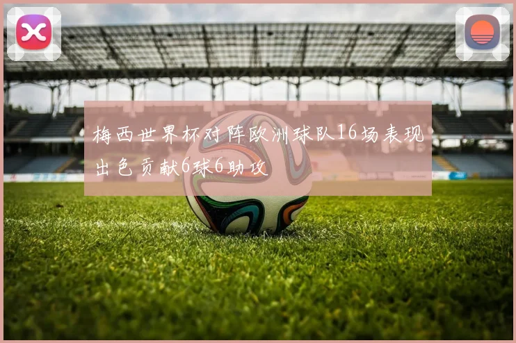 梅西世界杯对阵欧洲球队16场表现出色贡献6球6助攻