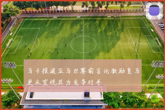 马卡报道亚马尔赛前言论激励皇马更衣室视其为竞争对手
