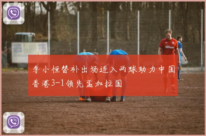 李小恒替补出场连入两球助力中国香港3-1领先孟加拉国