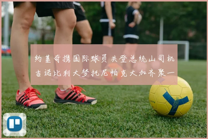约基奇携国际球员共登总统山司机吉诺比利大梦托尼帕克大加齐聚一堂