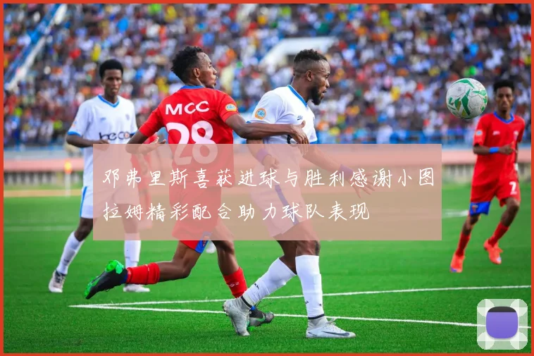 邓弗里斯喜获进球与胜利感谢小图拉姆精彩配合助力球队表现