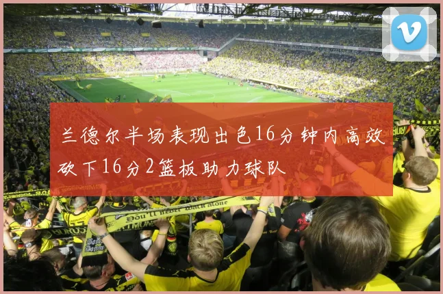 兰德尔半场表现出色16分钟内高效砍下16分2篮板助力球队