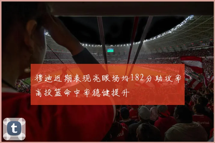 穆迪近期表现亮眼场均182分助攻率高投篮命中率稳健提升