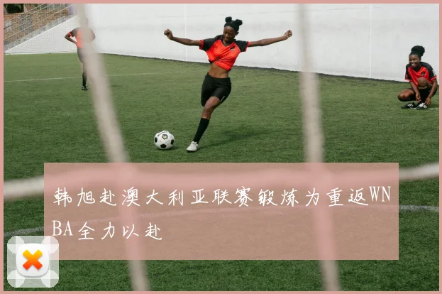韩旭赴澳大利亚联赛锻炼为重返WNBA全力以赴