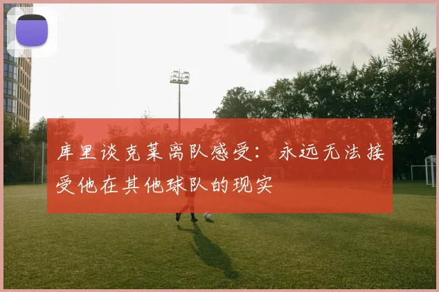 库里谈克莱离队感受：永远无法接受他在其他球队的现实