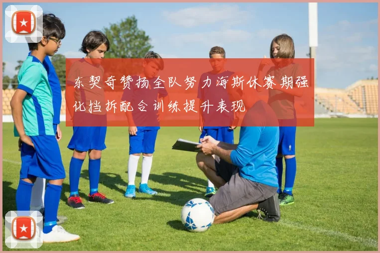 东契奇赞扬全队努力海斯休赛期强化挡拆配合训练提升表现
