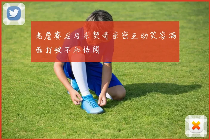 老詹赛后与东契奇亲密互动笑容满面打破不和传闻