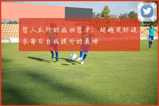 哲人瓜帅的成功哲学：超越奖杯追求每日自我提升的真谛