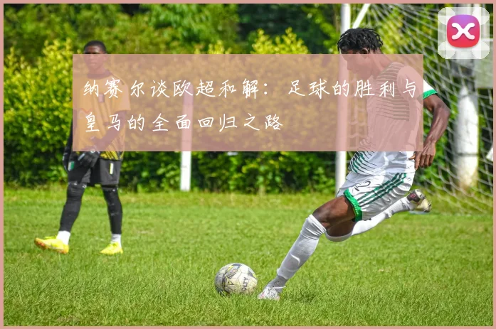 纳赛尔谈欧超和解:足球的胜利与皇马的全面回归之路