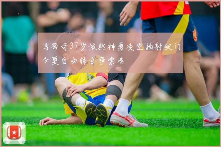 马蒂奇37岁依然神勇凌空抽射破门今夏自由转会萨索洛
