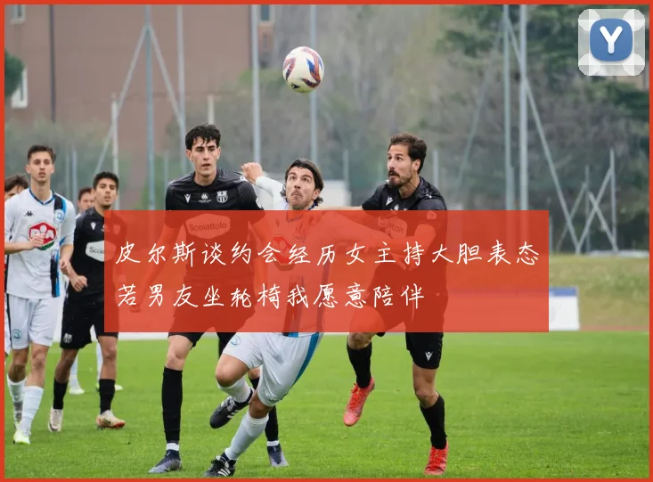皮尔斯谈约会经历女主持大胆表态若男友坐轮椅我愿意陪伴